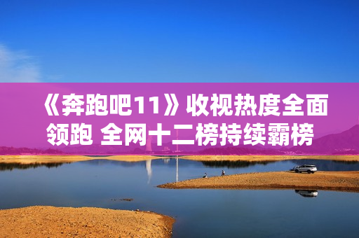 《奔跑吧11》收视热度全面领跑 全网十二榜持续霸榜 《奔跑吧11》收视热度全面领跑 全网十二榜持续霸榜
