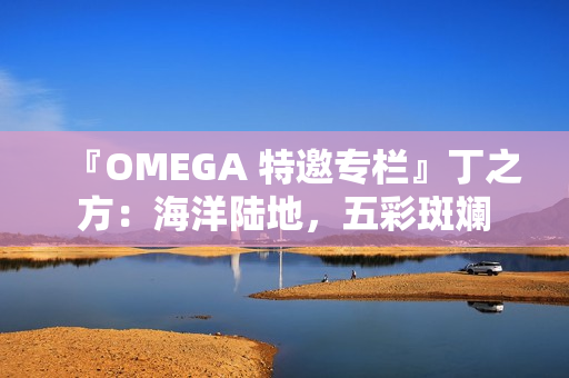 『OMEGA 特邀专栏』丁之方：海洋陆地，五彩斑斓