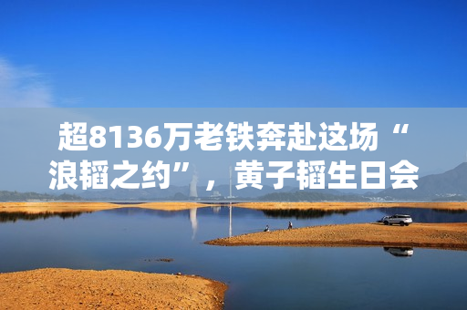 超8136万老铁奔赴这场“浪韬之约”,黄子韬生日会快手独家直播圆满收官 超8136万老铁奔赴这场“浪韬之约”,黄子韬生日会快手独家直播圆满收官
