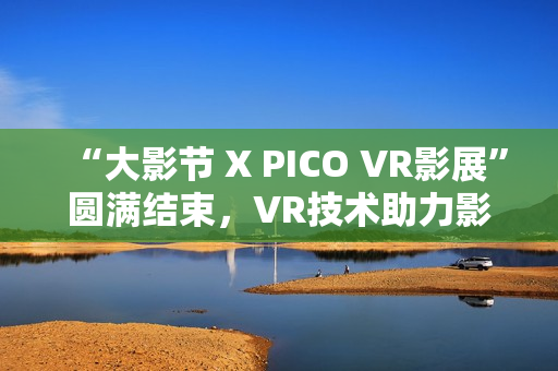 “大影节 X PICO VR影展”圆满结束，VR技术助力影视行业探索创作新可能
