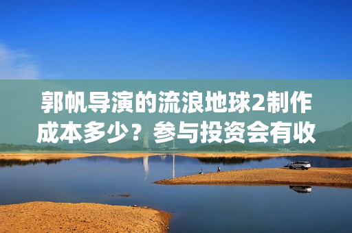 郭帆导演的流浪地球2制作成本多少？参与投资会有收益保底协议吗？(郭帆在流浪地球中演的什么角色)
