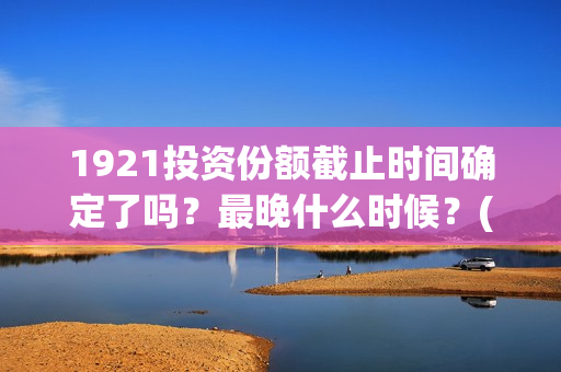 1921投资份额截止时间确定了吗？最晚什么时候？(1921投资方)