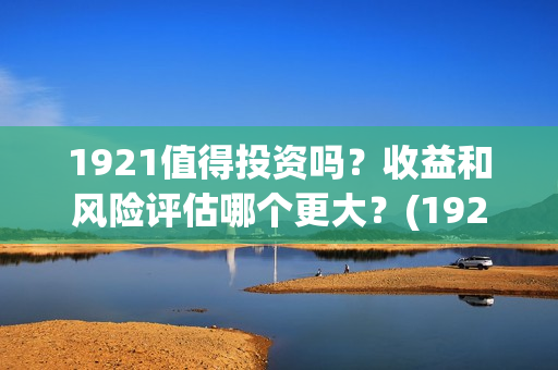 1921值得投资吗？收益和风险评估哪个更大？(1921投资商)
