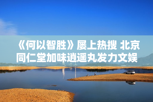 《何以智胜》屡上热搜 北京同仁堂加味逍遥丸发力文娱传播