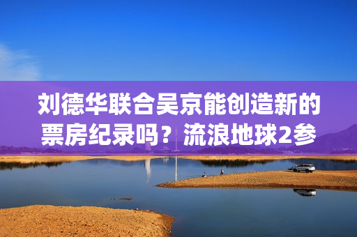 刘德华联合吴京能创造新的票房纪录吗？流浪地球2参与投资怎么对接？(刘德华吴京合唱)