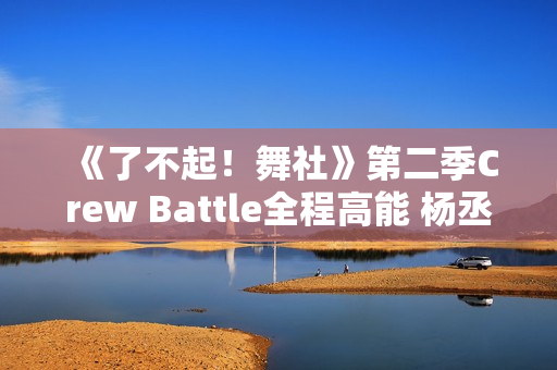 《了不起！舞社》第二季Crew Battle全程高能 杨丞琳郑秀妍高瀚宇李斯丹妮程潇燃起来了