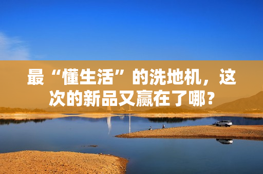 最“懂生活”的洗地机,这次的新品又赢在了哪? 最“懂生活”的洗地机,这次的新品又赢在了哪?