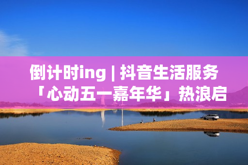 倒计时ing | 抖音生活服务「心动五一嘉年华」热浪启程！