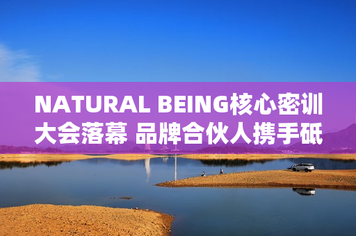 NATURAL BEING核心密训大会落幕 品牌合伙人携手砥砺前行