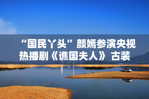 “国民丫头”颜嫣参演央视热播剧《谯国夫人》 古装小花大放异彩