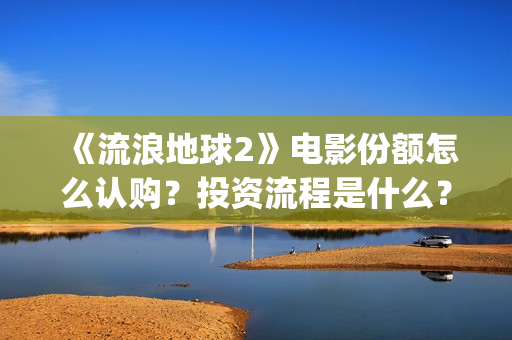 《流浪地球2》电影份额怎么认购？投资流程是什么？(流浪地球2 电影)