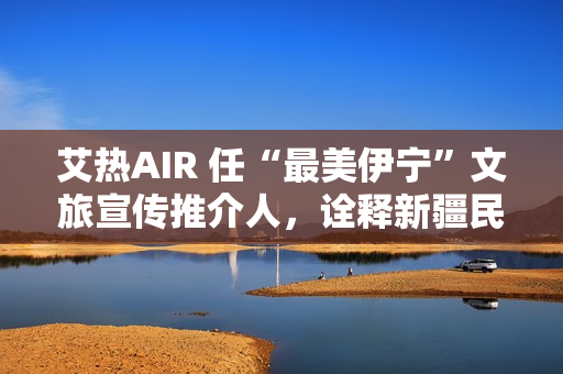 艾热AIR 任“最美伊宁”文旅宣传推介人,诠释新疆民族文化之美 艾热AIR 任“最美伊宁”文旅宣传推介人,诠释新疆民族文化之美