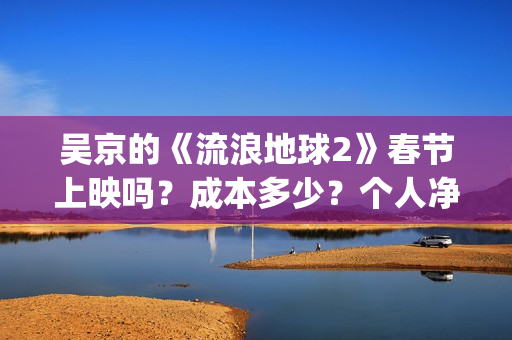 吴京的《流浪地球2》春节上映吗？成本多少？个人净收益大概有多少？(吴京流浪地球照片)