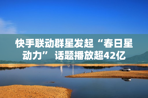 快手联动群星发起“春日星动力” 话题播放超42亿 快手联动群星发起“春日星动力” 话题播放超42亿