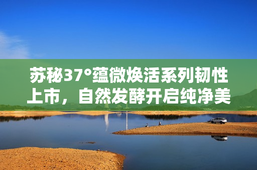 苏秘37°蕴微焕活系列韧性上市，自然发酵开启纯净美容新篇章