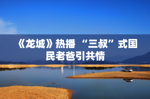 《龙城》热播 “三叔”式国民老爸引共情