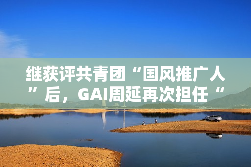 继获评共青团“国风推广人”后,GAI周延再次担任“全民推荐官” 继获评共青团“国风推广人”后,GAI周延再次担任“全民推荐官”