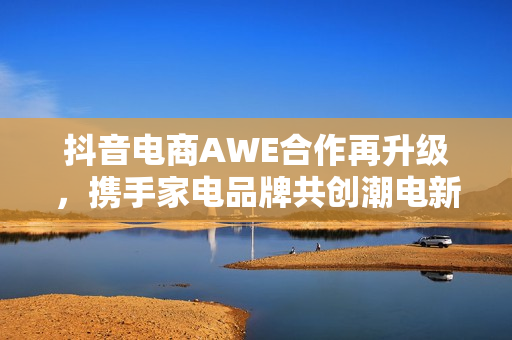 抖音电商AWE合作再升级，携手家电品牌共创潮电新生活