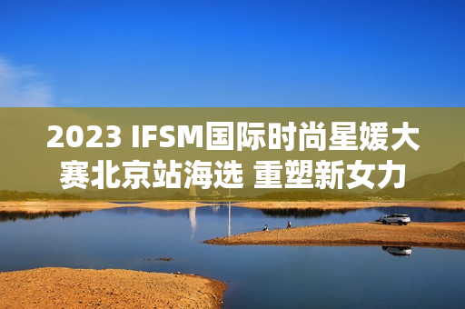 2023 IFSM国际时尚星媛大赛北京站海选 重塑新女力定义 2023 IFSM国际时尚星媛大赛北京站海选 重塑新女力定义
