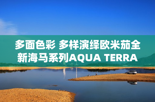 多面色彩 多样演绎欧米茄全新海马系列AQUA TERRA SHADES 18K金款腕表