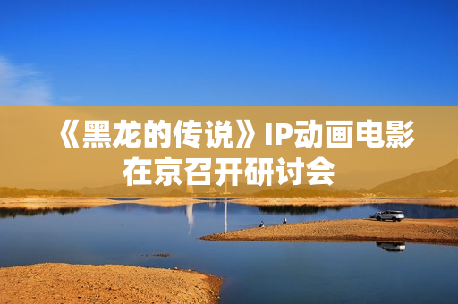 《黑龙的传说》IP动画电影在京召开研讨会 《黑龙的传说》IP动画电影在京召开研讨会
