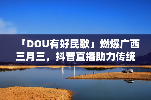 「DOU有好民歌」燃爆广西三月三,抖音直播助力传统文化繁荣 「DOU有好民歌」燃爆广西三月三,抖音直播助力传统文化繁荣