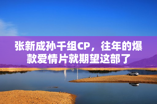 张新成孙千组CP,往年的爆款爱情片就期望这部了 张新成孙千组CP,往年的爆款爱情片就期望这部了