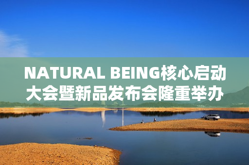 NATURAL BEING核心启动大会暨新品发布会隆重举办！火爆现场点燃焕颜热情