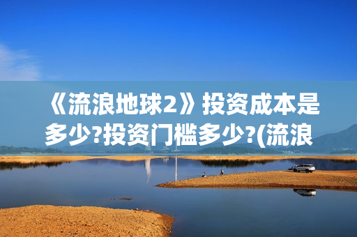 《流浪地球2》投资成本是多少?投资门槛多少?(流浪地球2免费观看完整视频高清)