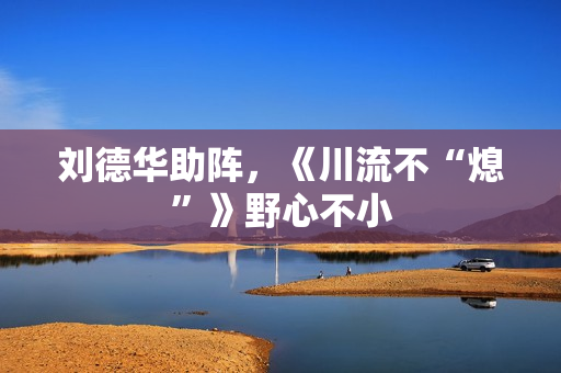 刘德华助阵，《川流不“熄”》野心不小