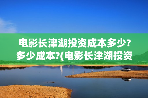 电影长津湖投资成本多少?多少成本?(电影长津湖投资公司)
