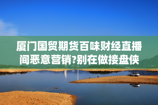 厦门国贸期货百味财经直播间恶意营销?别在做接盘侠!(厦门国贸期货厦门营业部)