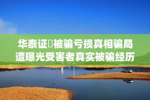华泰证劵被骗亏损真相骗局遭曝光受害者真实被骗经历揭秘。(华泰证券的)