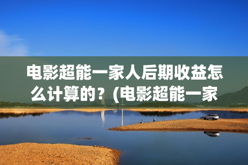 电影超能一家人后期收益怎么计算的？(电影超能一家人抢先观看)