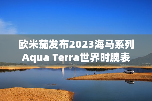 欧米茄发布2023海马系列Aqua Terra世界时腕表