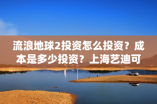 流浪地球2投资怎么投资？成本是多少投资？上海艺迪可以投资吗？(流浪地球2投资多少)