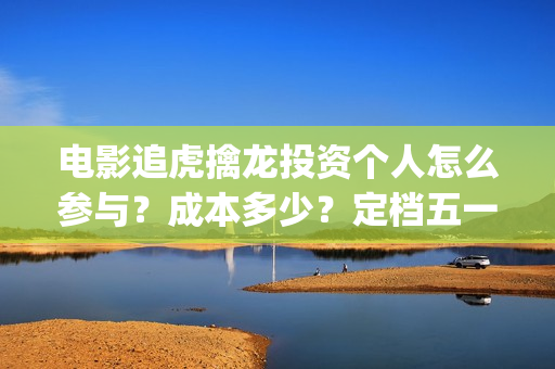 电影追虎擒龙投资个人怎么参与?成本多少?定档五一(电影追虎擒龙投屏观看) 电影追虎擒龙投资个人怎么参与?成本多少?定档五一(电影追虎擒龙投屏观看)