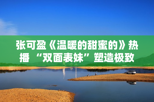 张可盈《温暖的甜蜜的》热播 “双面表妹”塑造极致反差感