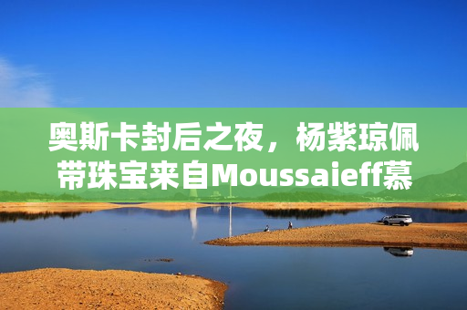 奥斯卡封后之夜，杨紫琼佩带珠宝来自Moussaieff慕莎依芙