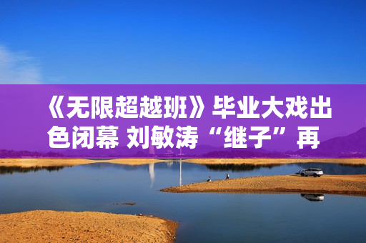 《无限超越班》毕业大戏出色闭幕 刘敏涛“继子”再放异彩 《无限超越班》毕业大戏出色闭幕 刘敏涛“继子”再放异彩
