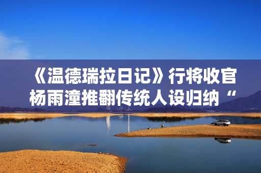 《温德瑞拉日记》行将收官 杨雨潼推翻传统人设归纳“非平常姐控”