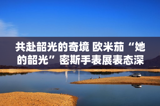 共赴韶光的奇境 欧米茄“她的韶光”密斯手表展表态深圳