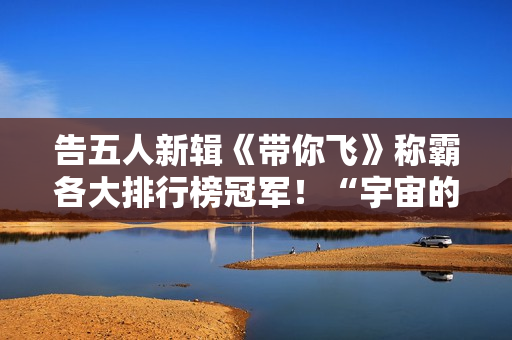 告五人新辑《带你飞》称霸各大排行榜冠军！“宇宙的风趣”欣喜周边争先看