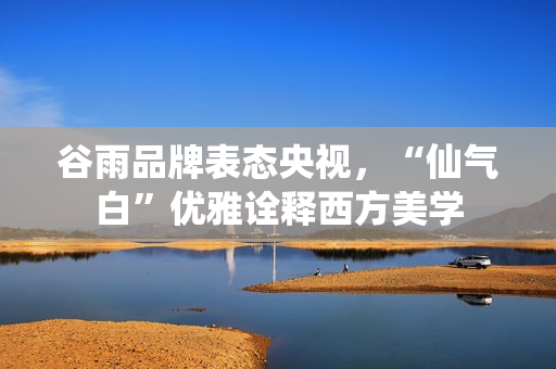 谷雨品牌表态央视，“仙气白”优雅诠释西方美学