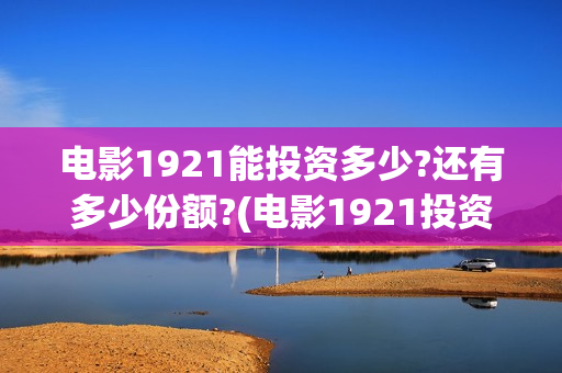 电影1921能投资多少?还有多少份额?(电影1921投资公司)