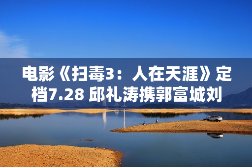 电影《扫毒3：人在天涯》定档7.28 邱礼涛携郭富城刘青云古天乐强势回归片面晋级