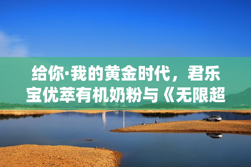给你·我的黄金时代，君乐宝优萃有机奶粉与《无限超越班》这波campaign绝了！