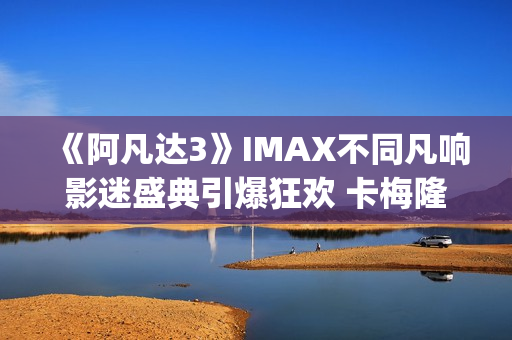 《阿凡达3》IMAX不同凡响影迷盛典引爆狂欢 卡梅隆连线解读IMAX体验(阿凡达3imax有彩蛋吗) 《阿凡达3》IMAX不同凡响影迷盛典引爆狂欢 卡梅隆连线解读IMAX体验(阿凡达3imax有彩蛋吗)