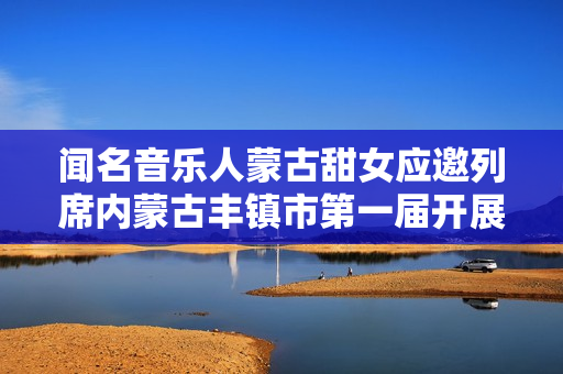 闻名音乐人蒙古甜女应邀列席内蒙古丰镇市第一届开展大会