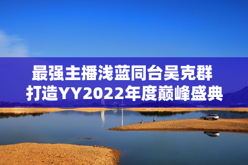 最强主播浅蓝同台吴克群 打造YY2022年度巅峰盛典名局面